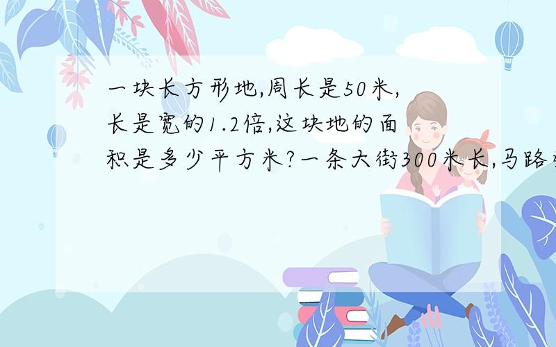 一块长方形地,周长是50米,长是宽的1.2倍,这块地的面积是多少平方米?一条大街300米长,马路旁边的人行道宽3米,如果用边长3分米的方砖铺地,共需多少块?没打错字呀