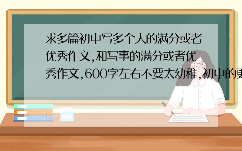 求多篇初中写多个人的满分或者优秀作文,和写事的满分或者优秀作文,600字左右不要太幼稚,初中的更好.不是用来抄,我想做优秀作文集,网上实在不好找素材,注意：重点是写多个人和写多件事