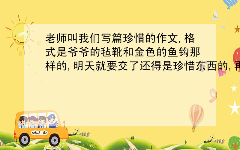 老师叫我们写篇珍惜的作文,格式是爷爷的毡靴和金色的鱼钩那样的,明天就要交了还得是珍惜东西的,再升华到精神上