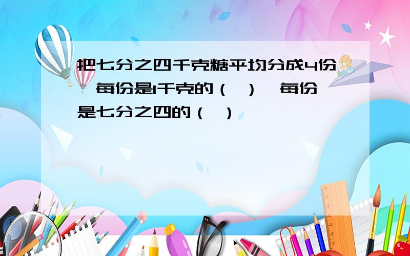 把七分之四千克糖平均分成4份,每份是1千克的（ ）,每份是七分之四的（ ）