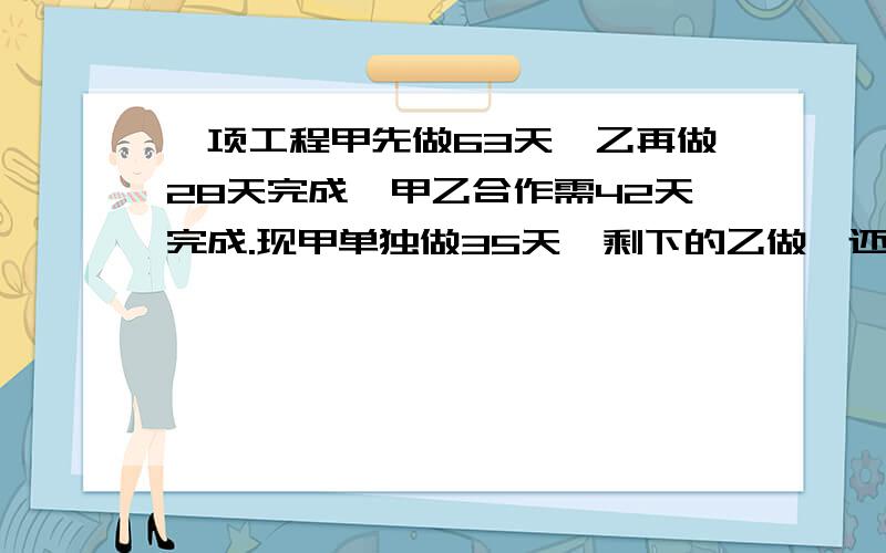 一项工程甲先做63天,乙再做28天完成,甲乙合作需42天完成.现甲单独做35天,剩下的乙做,还要多少天完成