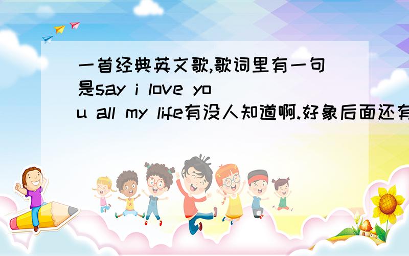 一首经典英文歌,歌词里有一句是say i love you all my life有没人知道啊.好象后面还有个feel inside这句的.