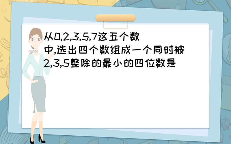 从0,2,3,5,7这五个数中,选出四个数组成一个同时被2,3,5整除的最小的四位数是（ ）