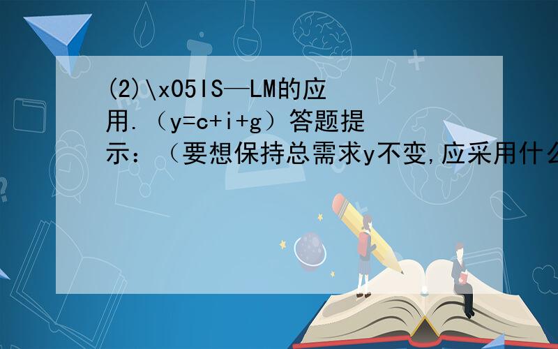 (2)\x05IS—LM的应用.（y=c+i+g）答题提示：（要想保持总需求y不变,应采用什么策略?如：y不变,i增加c减少,然后用IS—LM图表示出来.）可以从三方面答题：1,采取什么策略 2,为什么要采取这种策略