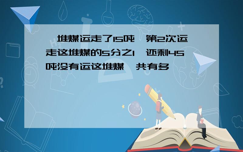 一堆煤运走了15吨,第2次运走这堆煤的5分之1,还剩45吨没有运这堆煤一共有多