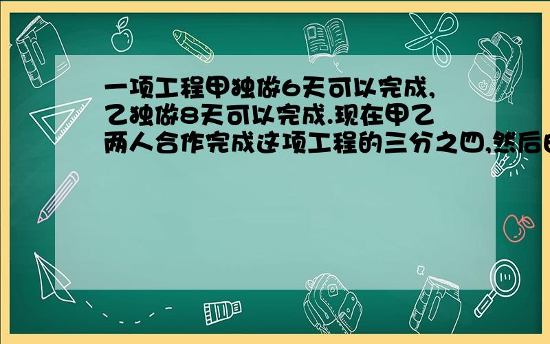 一项工程甲独做6天可以完成,乙独做8天可以完成.现在甲乙两人合作完成这项工程的三分之四,然后由甲做完剩下的工程需要用多少天?