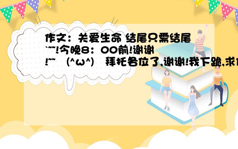 作文：关爱生命 结尾只需结尾`~~!今晚8：00前!谢谢!~~↖(^ω^)↗拜托各位了,谢谢!我下跪,求你们咯