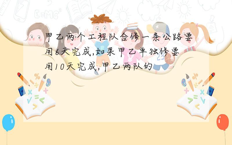 甲乙两个工程队合修一条公路要用6天完成,如果甲乙单独修要用10天完成,甲乙两队的