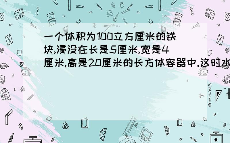 一个体积为100立方厘米的铁块,浸没在长是5厘米,宽是4厘米,高是20厘米的长方体容器中.这时水面高度为12厘米,如果把铁块捞出后,水面高度是多少厘米?