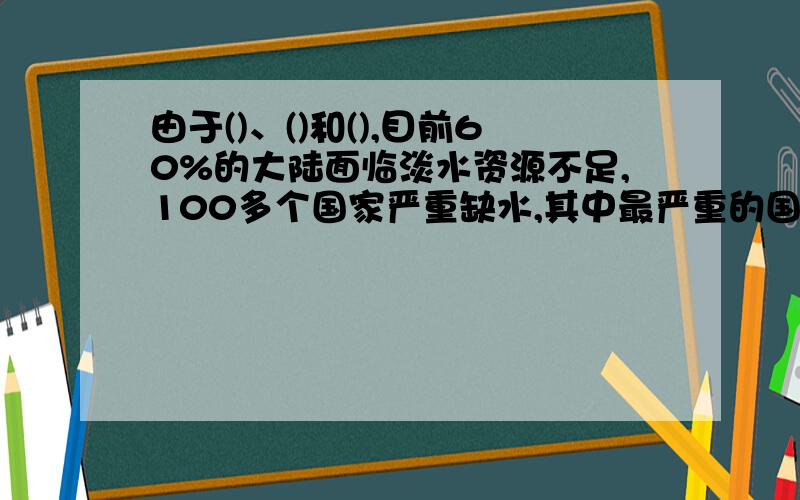 由于()、()和(),目前60%的大陆面临淡水资源不足,100多个国家严重缺水,其中最严重的国家达40多个.需要括号里的答案 这是道填空题