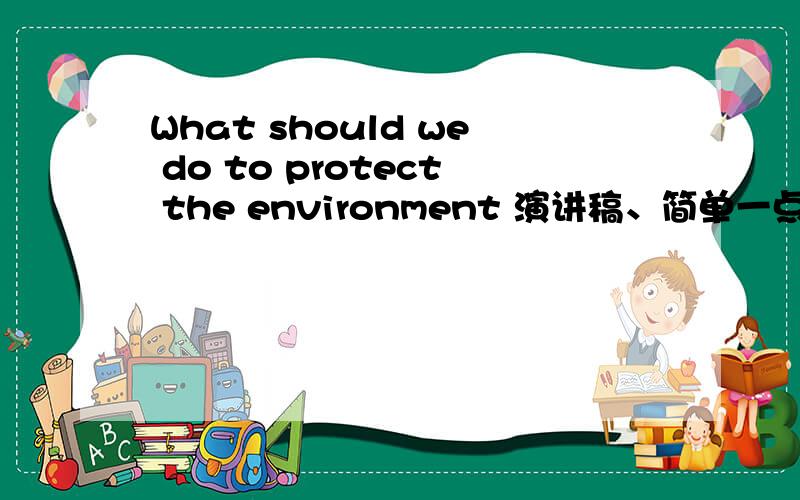 What should we do to protect the environment 演讲稿、简单一点、400词