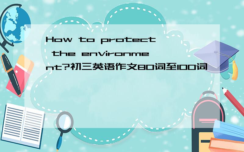 How to protect the environment?初三英语作文80词至100词