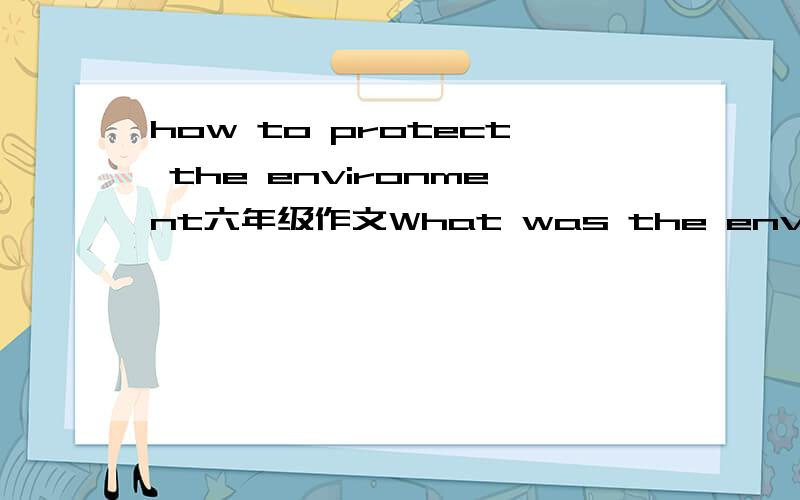 how to protect the environment六年级作文What was the environment like in the past?What happens to the environment nowadays?What should we do to protect the environment?If we don't do so,what will happen?最多70词