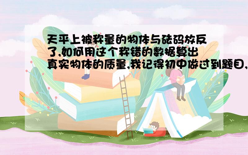 天平上被称量的物体与砝码放反了,如何用这个称错的数据算出真实物体的质量,我记得初中做过到题目,好像是在放错情况下得出物体的