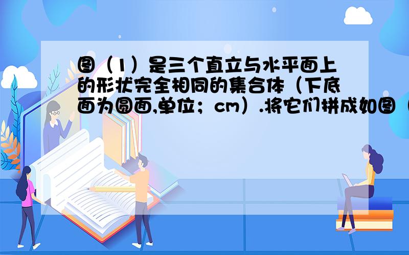 图（1）是三个直立与水平面上的形状完全相同的集合体（下底面为圆面,单位；cm）.将它们拼成如图（2）所示的新几,则该新几何体的体积为多少cm³?（计算结果保留π）