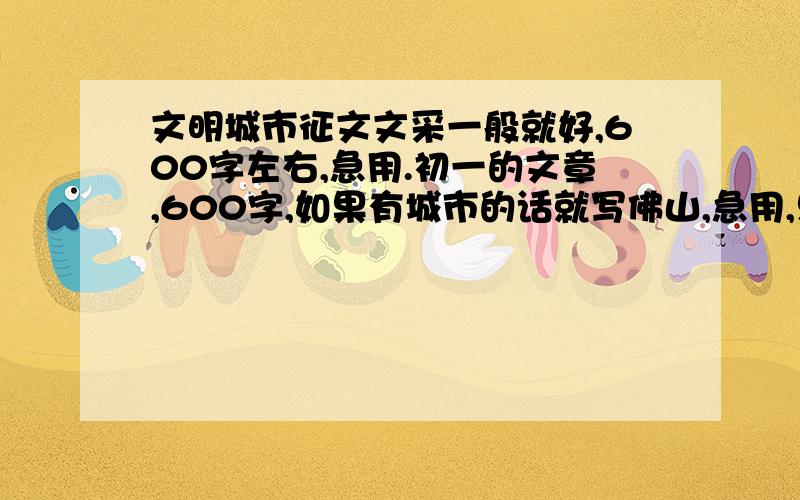 文明城市征文文采一般就好,600字左右,急用.初一的文章,600字,如果有城市的话就写佛山,急用,只用涉及到文明公民、学生以及行为之类的,文采不必太好,只求急用、凑数字,感激不尽.要是好的