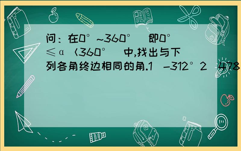 问：在0°~360°（即0°≤α＜360°）中,找出与下列各角终边相同的角.1）-312°2）478°3）653°4）-67解答完上面的,如果有闲情逸致再解下下面的吧.β=k×360°+α里的k是什么?log是什么?等于半径长的圆