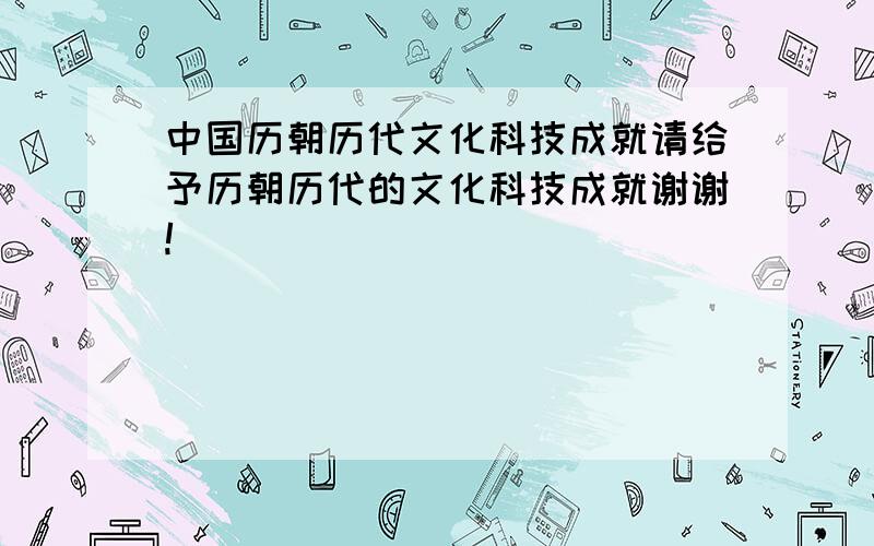 中国历朝历代文化科技成就请给予历朝历代的文化科技成就谢谢!