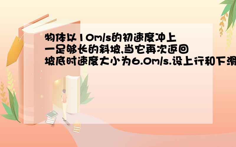 物体以10m/s的初速度冲上一足够长的斜坡,当它再次返回坡底时速度大小为6.0m/s.设上行和下滑阶级物体均做这道题是 匀变速直线运动的位移与速度的关系里的要过程谢谢