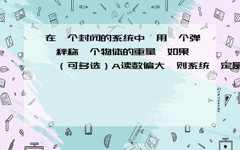 在一个封闭的系统中,用一个弹簧秤称一个物体的重量,如果……（可多选）A读数偏大,则系统一定是向上加速运动B读数偏小,则系统可能做加速运动,也可能是减速运动C读数准确,则一定是处于