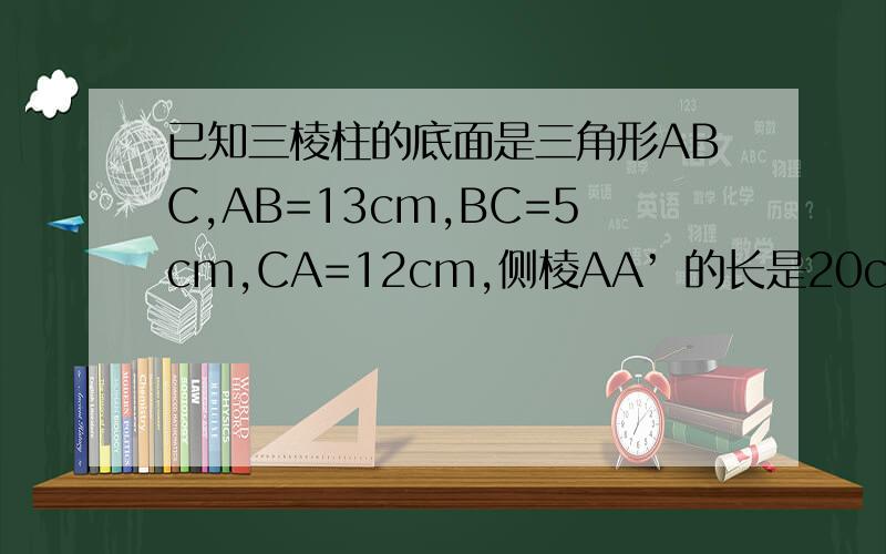 已知三棱柱的底面是三角形ABC,AB=13cm,BC=5cm,CA=12cm,侧棱AA’ 的长是20cm,