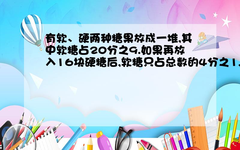 有软、硬两种糖果放成一堆,其中软糖占20分之9.如果再放入16块硬糖后,软糖只占总数的4分之1,软糖有多少块?