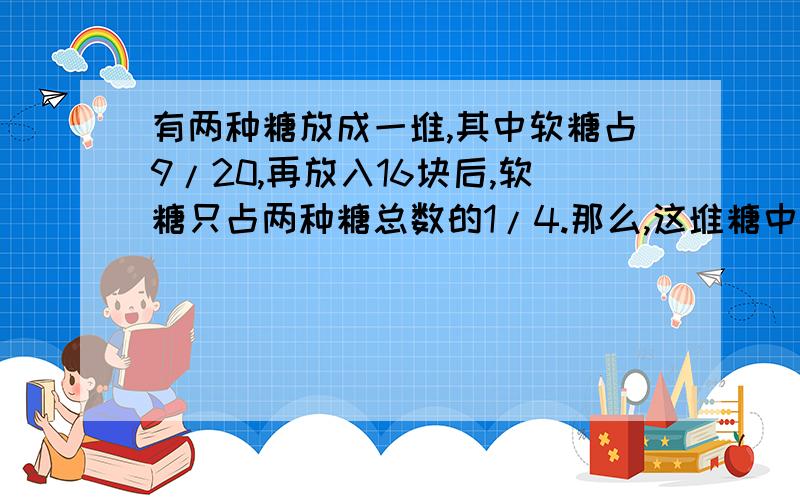 有两种糖放成一堆,其中软糖占9/20,再放入16块后,软糖只占两种糖总数的1/4.那么,这堆糖中软糖有多少块?  请大家帮忙解一下!并说明一下.