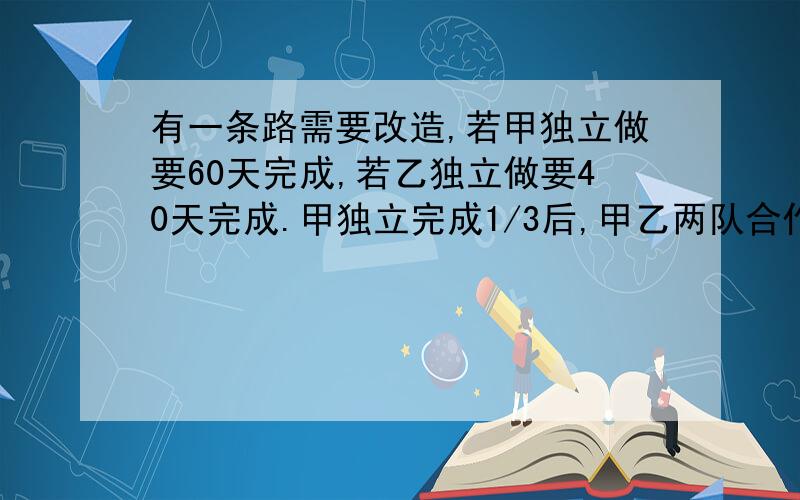 有一条路需要改造,若甲独立做要60天完成,若乙独立做要40天完成.甲独立完成1/3后,甲乙两队合作,还需多少天完成?