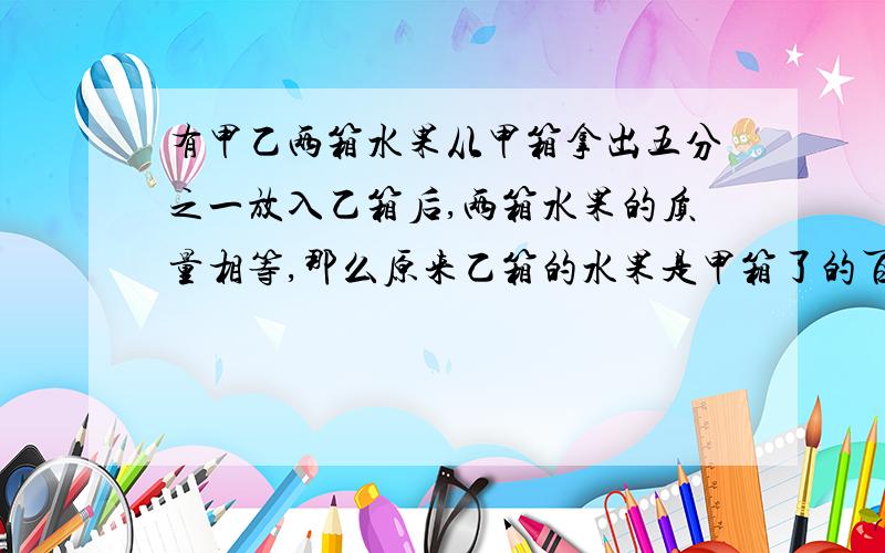 有甲乙两箱水果从甲箱拿出五分之一放入乙箱后,两箱水果的质量相等,那么原来乙箱的水果是甲箱了的百分之多少?