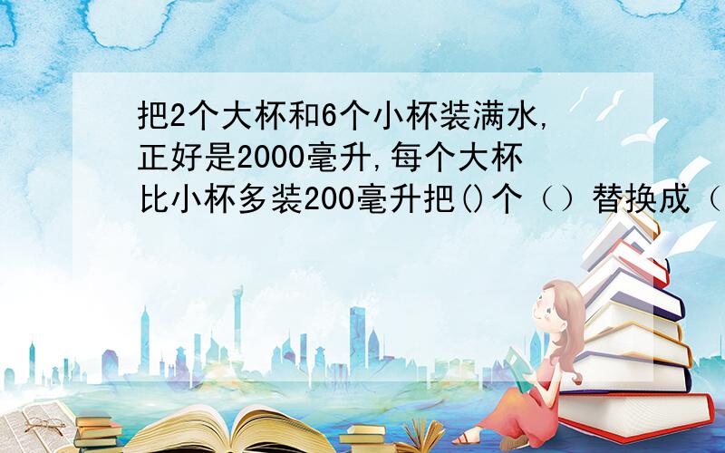 把2个大杯和6个小杯装满水,正好是2000毫升,每个大杯比小杯多装200毫升把()个（）替换成（）个（）,总量比2000毫升多（）把（）个（）替换成（）个（）,总量比2000毫升少i()