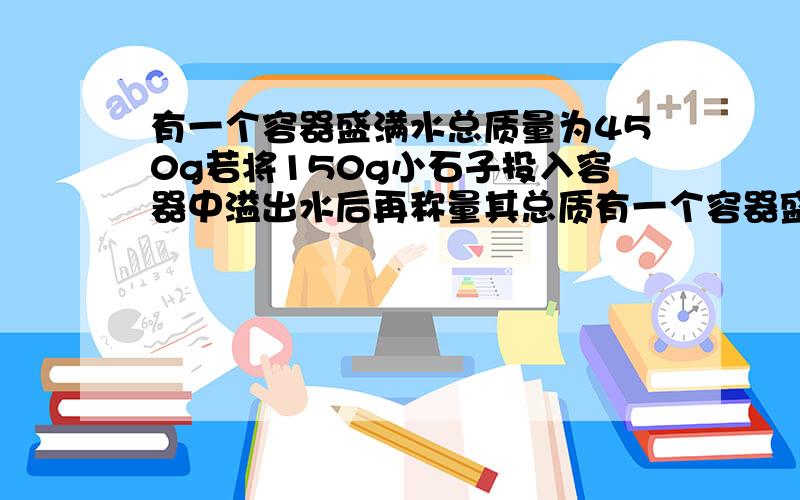 有一个容器盛满水总质量为450g若将150g小石子投入容器中溢出水后再称量其总质有一个容器盛满水总质量为450g若将150g小石子投入容器中溢出水后再称量其总质量为550g求：(1)小石子的体积为