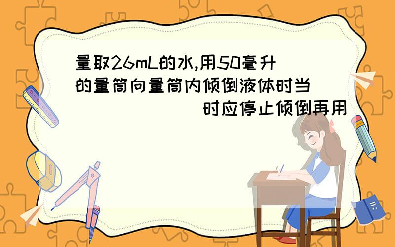 量取26mL的水,用50毫升的量筒向量筒内倾倒液体时当________时应停止倾倒再用_________滴加到刻度线