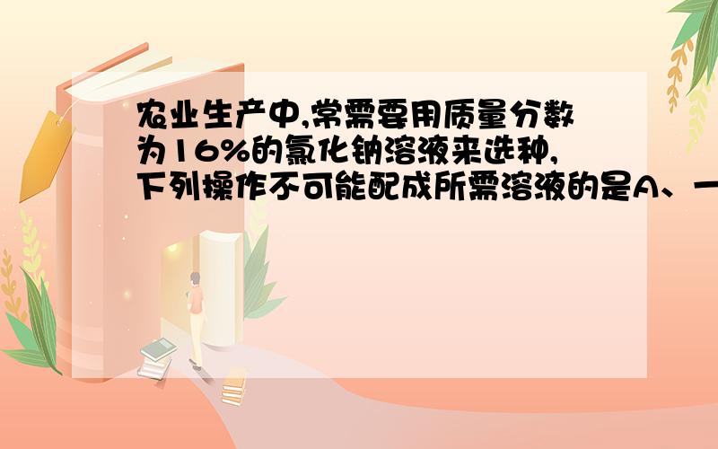 农业生产中,常需要用质量分数为16%的氯化钠溶液来选种,下列操作不可能配成所需溶液的是A、一定量氯化钠固体荣誉适量水中B、一定量24%的氯化钠溶液加适量水稀释C、15%的氯化钠溶液与13%