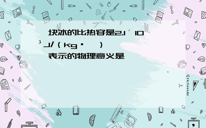 一块冰的比热容是2.1×10³J/（kg·℃）,表示的物理意义是