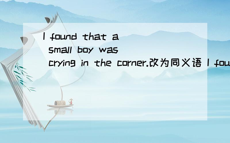 I found that a small boy was crying in the corner.改为同义语 I found — — — — in the corner.