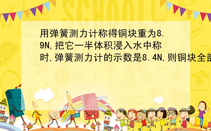 用弹簧测力计称得铜块重为8.9N,把它一半体积浸入水中称时,弹簧测力计的示数是8.4N,则铜块全部浸没在水中时的浮力是【】N,铜块的体积是【】m3,铜块是【】（空或实）心的请说明理由,