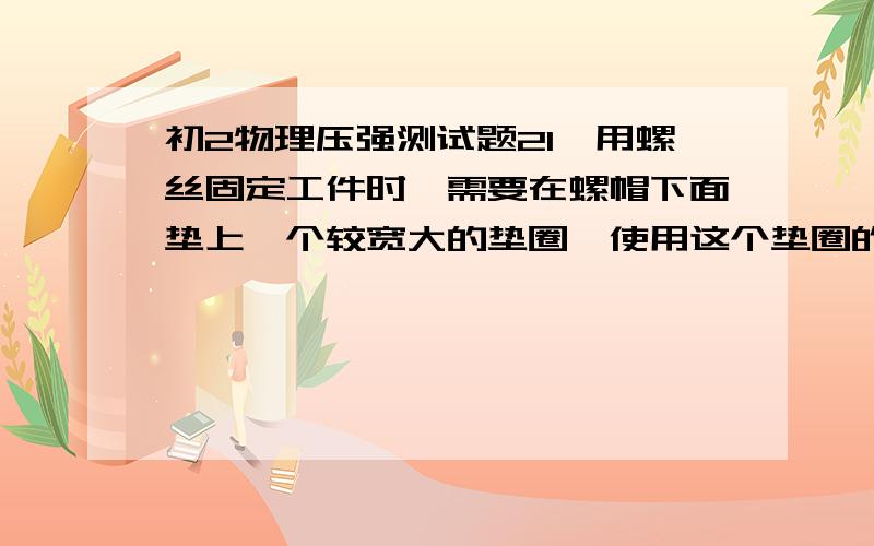 初2物理压强测试题21,用螺丝固定工件时,需要在螺帽下面垫上一个较宽大的垫圈,使用这个垫圈的作用是为了( )(A)增大螺帽和工件之间的摩接力,以利固定工件(B)增大螺帽和工件之间的压力,以