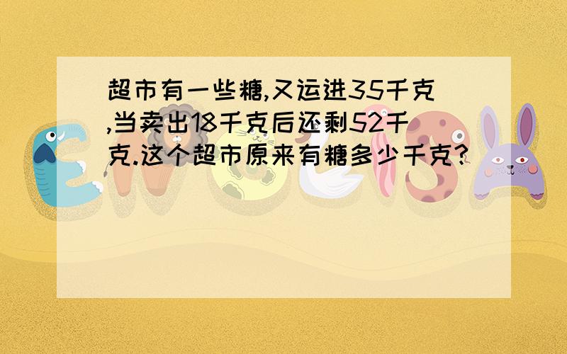 超市有一些糖,又运进35千克,当卖出18千克后还剩52千克.这个超市原来有糖多少千克?