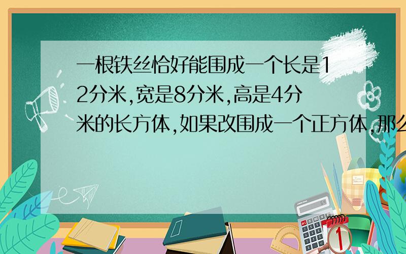 一根铁丝恰好能围成一个长是12分米,宽是8分米,高是4分米的长方体,如果改围成一个正方体,那么这个正方体的棱长是多少分米?