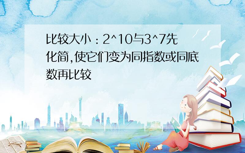 比较大小：2^10与3^7先化简,使它们变为同指数或同底数再比较