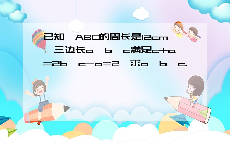 已知△ABC的周长是12cm,三边长a、b、c满足c+a=2b,c-a=2,求a、b、c.