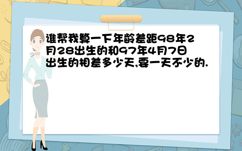 谁帮我算一下年龄差距98年2月28出生的和97年4月7日出生的相差多少天,要一天不少的.