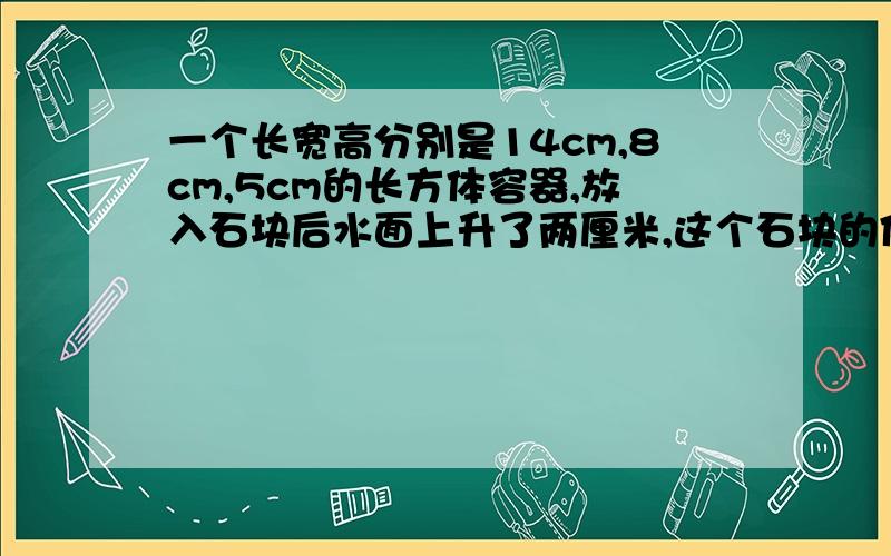 一个长宽高分别是14cm,8cm,5cm的长方体容器,放入石块后水面上升了两厘米,这个石块的体积是多少立方厘米