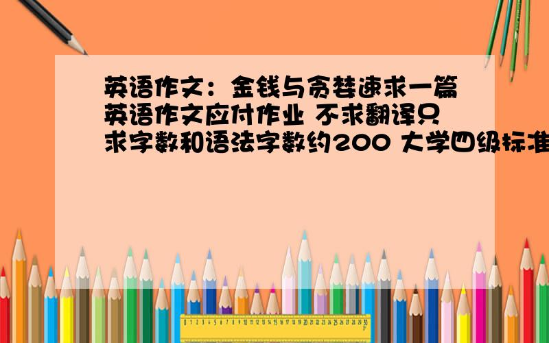 英语作文：金钱与贪婪速求一篇英语作文应付作业 不求翻译只求字数和语法字数约200 大学四级标准即可分直接给 不纠结