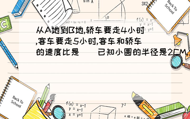 从A地到B地,轿车要走4小时,客车要走5小时,客车和轿车的速度比是()已知小圆的半径是2CM,大圆的半径是3CM,大圆和小圆的周长比是（）：（）,大圆和小圆的面积比是（）：（）.急