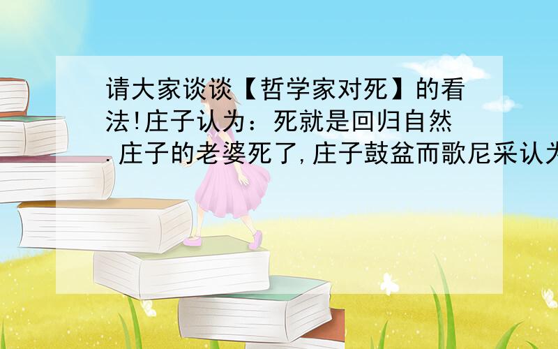 请大家谈谈【哲学家对死】的看法!庄子认为：死就是回归自然.庄子的老婆死了,庄子鼓盆而歌尼采认为：死亡就是生命的延续真正的哲学家是死了以后才出生的!苏格拉底认为：死亡就是把灵