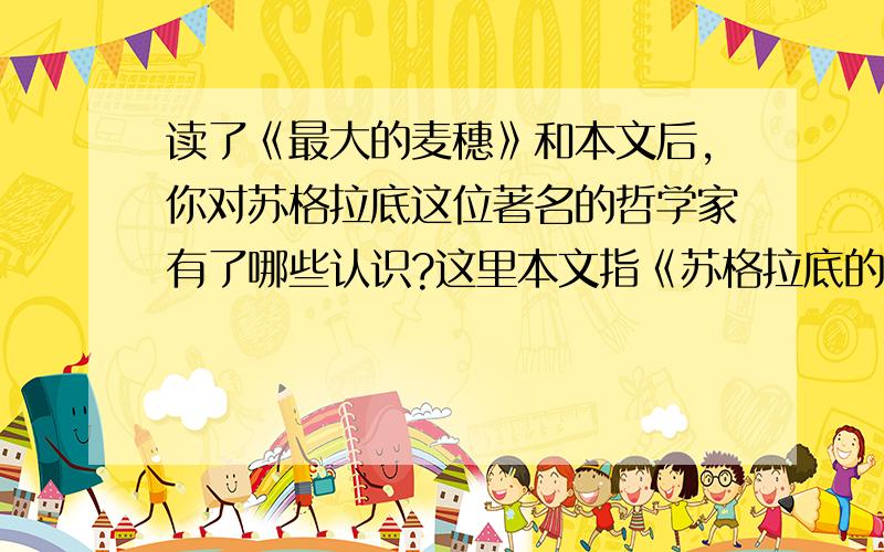 读了《最大的麦穗》和本文后,你对苏格拉底这位著名的哲学家有了哪些认识?这里本文指《苏格拉底的殉难》.最大的麦穗1古希腊有一位大学者,名叫苏格拉底.一天,他带领几个弟子来到一块麦