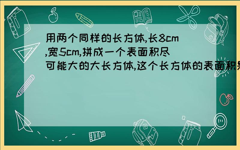 用两个同样的长方体,长8cm,宽5cm,拼成一个表面积尽可能大的大长方体,这个长方体的表面积是多少?