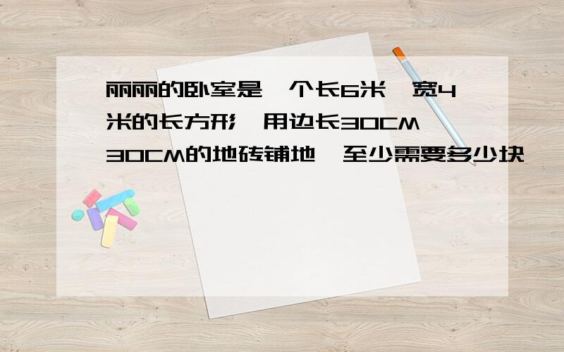 丽丽的卧室是一个长6米,宽4米的长方形,用边长30CM*30CM的地砖铺地,至少需要多少块