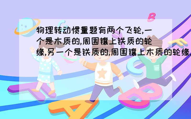 物理转动惯量题有两个飞轮,一个是木质的,周围镶上铁质的轮缘,另一个是铁质的,周围镶上木质的轮缘.若这两个飞轮的半径相同,总质量相等,以相同的角速度绕过飞轮的中心轴转动,请分析哪